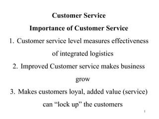 1 
Customer Service 
Importance of Customer Service 
1. Customer service level measures effectiveness 
of integrated logistics 
2. Improved Customer service makes business 
grow 
3. Makes customers loyal, added value (service) 
can “lock up” the customers 
 