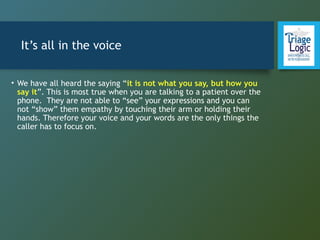 It’s all in the voice
• We have all heard the saying “it is not what you say, but how you
say it”. This is most true when you are talking to a patient over the
phone. They are not able to “see” your expressions and you can
not “show” them empathy by touching their arm or holding their
hands. Therefore your voice and your words are the only things the
caller has to focus on.
 