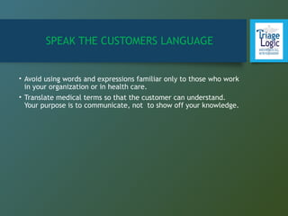 SPEAK THE CUSTOMERS LANGUAGE
• Avoid using words and expressions familiar only to those who work
in your organization or in health care.
• Translate medical terms so that the customer can understand.
Your purpose is to communicate, not to show off your knowledge.
 