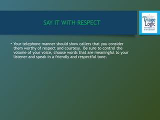 SAY IT WITH RESPECT
• Your telephone manner should show callers that you consider
them worthy of respect and courtesy. Be sure to control the
volume of your voice, choose words that are meaningful to your
listener and speak in a friendly and respectful tone.
 