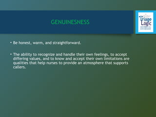 GENUINESNESS
• Be honest, warm, and straightforward.
• The ability to recognize and handle their own feelings, to accept
differing values, and to know and accept their own limitations are
qualities that help nurses to provide an atmosphere that supports
callers.
 