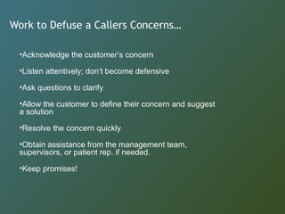 Work to Defuse a Callers Concerns…
•Acknowledge the customer’s concern
•Listen attentively; don’t become defensive
•Ask questions to clarify
•Allow the customer to define their concern and suggest
a solution
•Resolve the concern quickly
•Obtain assistance from the management team,
supervisors, or patient rep. if needed.
•Keep promises!
 