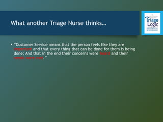What another Triage Nurse thinks…
• “Customer Service means that the person feels like they are
important and that every thing that can be done for them is being
done; And that in the end their concerns were heard and their
needs were met.”
 