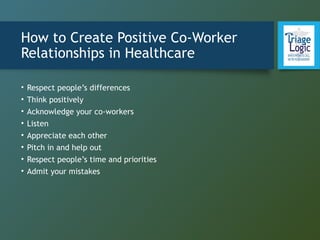 How to Create Positive Co-Worker
Relationships in Healthcare
• Respect people’s differences
• Think positively
• Acknowledge your co-workers
• Listen
• Appreciate each other
• Pitch in and help out
• Respect people’s time and priorities
• Admit your mistakes
 