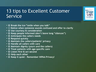 13 tips to Excellent Customer
Service
•  Break the ice-”smile when you talk”
•  Notice when someone sounds confused and offer to clarify
•  Use courtesy & consideration
•  Keep people informed (don’t leave long “silences”)
•  Anticipate the callers needs
•  Respond quickly
•  Maintain the callers/patients’ privacy
•  Handle all callers with care
•  Maintain dignity (yours and the callers)
•  Treat patients with age-specific care
•  Listen first & act second
•  Help each other
•  Keep it quiet – Remember HIPAA Privacy!
 