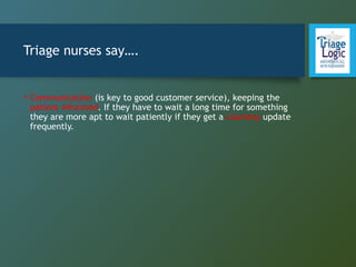 Triage nurses say….
• Communication (is key to good customer service), keeping the
patient informed. If they have to wait a long time for something
they are more apt to wait patiently if they get a courtesy update
frequently.
 