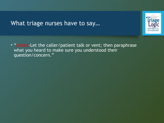 What triage nurses have to say…
• “Listen-Let the caller/patient talk or vent; then paraphrase
what you heard to make sure you understood their
question/concern.”
 