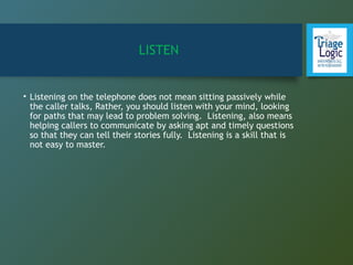 LISTEN
• Listening on the telephone does not mean sitting passively while
the caller talks, Rather, you should listen with your mind, looking
for paths that may lead to problem solving. Listening, also means
helping callers to communicate by asking apt and timely questions
so that they can tell their stories fully. Listening is a skill that is
not easy to master.
 
