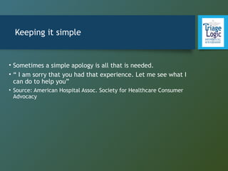 Keeping it simple
• Sometimes a simple apology is all that is needed.
• “ I am sorry that you had that experience. Let me see what I
can do to help you”
• Source: American Hospital Assoc. Society for Healthcare Consumer
Advocacy
 