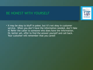 BE HONEST WITH YOURSELF
• It may be okay to bluff in poker, but it’s not okay in customer
service. When you don’t have the information needed, don’t fake
it! Refer the caller to someone who does have the information.
Or, better yet, offer to find the answer yourself and call back.
Your customer will remember that you cared!
 