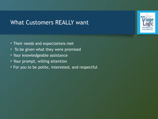 What Customers REALLY want
• Their needs and expectations met
• To be given what they were promised
• Your knowledgeable assistance
• Your prompt, willing attention
• For you to be polite, interested, and respectful
 