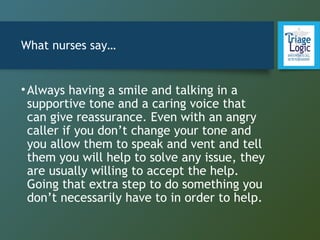 What nurses say…
•Always having a smile and talking in a
supportive tone and a caring voice that
can give reassurance. Even with an angry
caller if you don’t change your tone and
you allow them to speak and vent and tell
them you will help to solve any issue, they
are usually willing to accept the help.
Going that extra step to do something you
don’t necessarily have to in order to help.
 