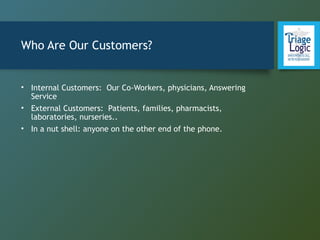 Who Are Our Customers?
• Internal Customers: Our Co-Workers, physicians, Answering
Service
• External Customers: Patients, families, pharmacists,
laboratories, nurseries..
• In a nut shell: anyone on the other end of the phone.
 
