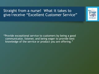 Straight from a nurse! What it takes to
give/receive “Excellent Customer Service”
“Provide exceptional service to customers by being a good
communicator, listener, and being eager to provide best
knowledge of the service or product you are offering.”
 