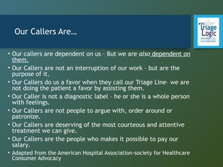Our Callers Are…
• Our callers are dependent on us – But we are also dependent on
them.
• Our Callers are not an interruption of our work – but are the
purpose of it.
• Our Callers do us a favor when they call our Triage Line– we are
not doing the patient a favor by assisting them.
• Our Caller is not a diagnostic label – he or she is a whole person
with feelings.
• Our Callers are not people to argue with, order around or
patronize.
• Our Callers are deserving of the most courteous and attentive
treatment we can give.
• Our Callers are the people who makes it possible to pay our
salary.
• Adapted from the American Hospital Association-society for Healthcare
Consumer Advocacy
 