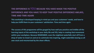 THE DIFFERENCE IS YOU BECAUSE YOU HAVE MADE THE POSITIVE
DIFFERENCE AND YOU HAVE TO KEEP THAT POSITIVE DIFFERENCE AWLAYS,
TIME AND TIME AGAIN
This workshop is developed keeping in mind you and your customers’ needs, and how to
help you fulfill them to your customers’ satisfaction. Time and time again.
The success of this programme will be gauged by how well you practice and imbibe all the
learning inputs of the workshop in your daily life and YES, help in creating that movement
within your workplace. Because REMEMBER, even the mightiest waterfalls start off from a
drop of water to travel on and on to culminate into inspiring, might waterfalls leaving us all
awe stuck and mesmerized by the sheer effects.
 