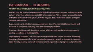 CUSTOMER CARE ---- ITS SIGNATURE
“IT IS NOT WHAT YOU DO, BUT IT IS THE WAY YOU DO IT.”
The fact that the product only represents 30% of the impact on customer satisfaction while
delivery of services which represents 30% of the costs but 70% of impact lends authenticity
to the fact that it’s not what you do, but the way you do it. That either creates or negates
customer satisfaction.
Customer care and allied services as quoted have been the most cited factor in polls and
feedback of customers switching from one company to another.
Price wars, freebies are all short-term tactics, which are only used when the company is
starting operations or making profits.
Implementing customer care practice is a cost effective way: simple and more rewarding
than any other approach for ensuring retaining customers as well as increase in customer
base, thereby ensuring personal, professional and organizational progress and profitability.
 