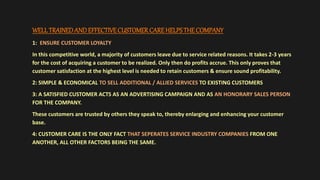 WELL TRAINEDANDEFFECTIVECUSTOMERCAREHELPSTHE COMPANY
1: ENSURE CUSTOMER LOYALTY
In this competitive world, a majority of customers leave due to service related reasons. It takes 2-3 years
for the cost of acquiring a customer to be realized. Only then do profits accrue. This only proves that
customer satisfaction at the highest level is needed to retain customers & ensure sound profitability.
2: SIMPLE & ECONOMICAL TO SELL ADDITIONAL / ALLIED SERVICES TO EXISTING CUSTOMERS
3: A SATISFIED CUSTOMER ACTS AS AN ADVERTISING CAMPAIGN AND AS AN HONORARY SALES PERSON
FOR THE COMPANY.
These customers are trusted by others they speak to, thereby enlarging and enhancing your customer
base.
4: CUSTOMER CARE IS THE ONLY FACT THAT SEPERATES SERVICE INDUSTRY COMPANIES FROM ONE
ANOTHER, ALL OTHER FACTORS BEING THE SAME.
 