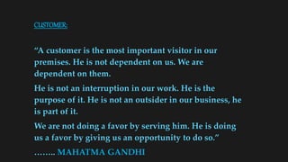 CUSTOMER:
“A customer is the most important visitor in our
premises. He is not dependent on us. We are
dependent on them.
He is not an interruption in our work. He is the
purpose of it. He is not an outsider in our business, he
is part of it.
We are not doing a favor by serving him. He is doing
us a favor by giving us an opportunity to do so.”
…….. MAHATMA GANDHI
 