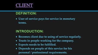 CLIENT
DEFINITION:
 User of service pays for service in monetary
terms.
INTRODUCTION:
 Becomes client due to using of service regularly.
 Trusts in people working for the company.
 Expects needs to be fulfilled.
 Depends on people of this service for his
personal / professional requirements.
 