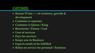 CUSTOMER:
 Raison D’etre ---- of existence, growth &
development
 Customer is supreme
 Customer is Queen / King
 Benefactor / Patron / God
 User of services
 Pays for services
 Keeps you in Business
 Expects needs to be fulfilled
 Relies on service for personal / business
 