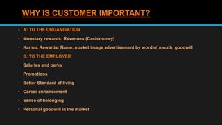 WHY IS CUSTOMER IMPORTANT?
• A: TO THE ORGANISATION
• Monetary rewards: Revenues (Cash/money)
• Karmic Rewards: Name, market image advertisement by word of mouth, goodwill
• B: TO THE EMPLOYER
• Salaries and perks
• Promotions
• Better Standard of living
• Career enhancement
• Sense of belonging
• Personal goodwill in the market
 