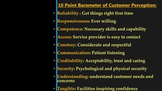 • Reliability : Get things right first time
• Responsiveness: Ever willing
• Competence: Necessary skills and capability
• Access: Service provider is easy to contact
• Courtesy: Considerate and respectful
• Communication: Patient listening
• Creditability: Acceptability, trust and caring
• Security: Psychological and physical security
• Understanding: understand customer needs and
concerns
• Tangible: Facilities inspiring confidence
10 Point Barometer of Customer Perception:
 