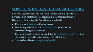 SERVICE INDUSTRY & ITS CHARACTERISTICS
Service Organizations are those which deliver their products
personally to customers i.e. Banks, Hotels, Airlines, Paging,
Hospitals, Estate Agents, Solicitors and schools.
 There is an interface with customers
 Service organizations are more complex for reason of
manufacturing and interface
 This complexity is compounded due to multiple intensity. Higher
the service intensity, more critical the interface.
 Interaction affects perception of quality
 