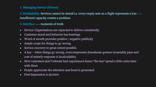 1: Managing Service Delivery
2: Perishability: Services cannot be stored i.e. every empty seat on a flight represents a loss ---
insufficient capacity creates a problem.
3: Interface --- moments of truth
 Service Organisations are expected to deliver consistently
 Customer mood and behavior has bearings
 Word of mouth provides positive / negative publicity
 Ample scope for things to go wrong
 Service recovery to great extent possible.
 A key – when things go wrong, overcompensate (handsome gesture invariably pays and
cost of miserly response is incalculable)
 New customers don’t tolerate bad experiences hence “the key” spend a little extra time
with them
 People appreciate the attention and bond is generated
 First Impression is decisive
 