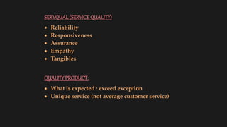 SERVQUAL(SERVICEQUALITY)
 Reliability
 Responsiveness
 Assurance
 Empathy
 Tangibles
QUALITYPRODUCT:
 What is expected : exceed exception
 Unique service (not average customer service)
 