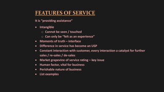 FEATURES OF SERVICE
It is “providing assistance”
 Intangible
o Cannot be seen / touched
o Can only be “felt as an experience”
 Moments of truth – interface
 Difference in service has become an USP
 Constant interaction with customer, every interaction a catalyst for further
sales / re-sales / de-sales
 Market grapevine of service rating – key issue
 Human factor, vital for business
 Perishable nature of business
 List examples
 