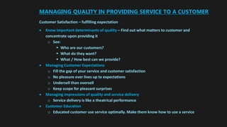 MANAGING QUALITY IN PROVIDING SERVICE TO A CUSTOMER
Customer Satisfaction – fulfilling expectation
 Know important determinants of quality – Find out what matters to customer and
concentrate upon providing it
o See:
 Who are our customers?
 What do they want?
 What / How best can we provide?
 Managing Customer Expectations
o Fill the gap of your service and customer satisfaction
o No pleasure ever lives up to expectations
o Undersell than oversell
o Keep scope for pleasant surprises
 Managing impressions of quality and service delivery
o Service delivery is like a theatrical performance
 Customer Education
o Educated customer use service optimally. Make them know how to use a service
 