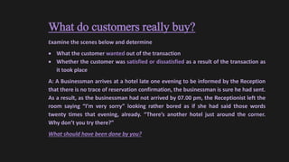 What do customers really buy?
Examine the scenes below and determine
 What the customer wanted out of the transaction
 Whether the customer was satisfied or dissatisfied as a result of the transaction as
it took place
A: A Businessman arrives at a hotel late one evening to be informed by the Reception
that there is no trace of reservation confirmation, the businessman is sure he had sent.
As a result, as the businessman had not arrived by 07.00 pm, the Receptionist left the
room saying “I’m very sorry” looking rather bored as if she had said those words
twenty times that evening, already. “There’s another hotel just around the corner.
Why don’t you try there?”
What should have been done by you?
 
