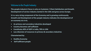 Welcome to the People Industry
The people industry’s focus is only on Customer / Client Satisfaction and Growth.
Development of service industry started in the USA and grew across Europe.
It is a very string component of the Economy and is growing continuously.
Growth and Development of the people industry indicates the development of
an economy vis-à-vis.
 As primary and secondary industries developed
 Country becomes self sufficient
 Constitutes 40% of GDP in India, 70% in USA
 Less diversion of resources to primary & secondary industries
Characterized by:
 Healthy Economy
 Self Sufficient people
 
