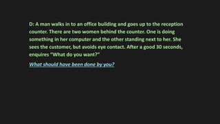 D: A man walks in to an office building and goes up to the reception
counter. There are two women behind the counter. One is doing
something in her computer and the other standing next to her. She
sees the customer, but avoids eye contact. After a good 30 seconds,
enquires “What do you want?”
What should have been done by you?
 