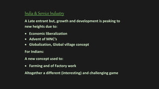 India & Service Industry
A Late entrant but, growth and development is peaking to
new heights due to:
 Economic liberalization
 Advent of MNC’s
 Globalization, Global village concept
For Indians:
A new concept used to:
 Farming and of Factory work
Altogether a different (interesting) and challenging game
 