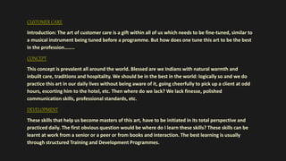 CUSTOMER CARE
Introduction: The art of customer care is a gift within all of us which needs to be fine-tuned, similar to
a musical instrument being tuned before a programme. But how does one tune this art to be the best
in the profession……..
CONCEPT
This concept is prevalent all around the world. Blessed are we Indians with natural warmth and
inbuilt care, traditions and hospitality. We should be in the best in the world: logically so and we do
practice this art in our daily lives without being aware of it, going cheerfully to pick up a client at odd
hours, escorting him to the hotel, etc. Then where do we lack? We lack finesse, polished
communication skills, professional standards, etc.
DEVELOPMENT
These skills that help us become masters of this art, have to be initiated in its total perspective and
practiced daily. The first obvious question would be where do I learn these skills? These skills can be
learnt at work from a senior or a peer or from books and interaction. The best learning is usually
through structured Training and Development Programmes.
 