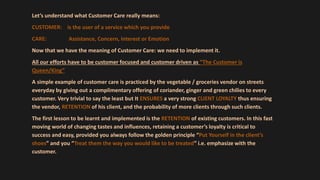 Let’s understand what Customer Care really means:
CUSTOMER: is the user of a service which you provide
CARE: Assistance, Concern, Interest or Emotion
Now that we have the meaning of Customer Care: we need to implement it.
All our efforts have to be customer focused and customer driven as “The Customer is
Queen/King”
A simple example of customer care is practiced by the vegetable / groceries vendor on streets
everyday by giving out a complimentary offering of coriander, ginger and green chilies to every
customer. Very trivial to say the least but It ENSURES a very strong CLIENT LOYALTY thus ensuring
the vendor, RETENTION of his client, and the probability of more clients through such clients.
The first lesson to be learnt and implemented is the RETENTION of existing customers. In this fast
moving world of changing tastes and influences, retaining a customer’s loyalty is critical to
success and easy, provided you always follow the golden principle “Put Yourself in the client’s
shoes” and you “Treat them the way you would like to be treated” i.e. emphasize with the
customer.
 