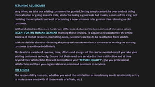 RETAINING A CUSTOMER
Very often, we take our existing customers for granted, letting complacency take over and not doing
that extra but or going an extra mile, similar to baking a good cake but making a mess of the icing, not
realizing the complexity and cost of acquiring a new customer is far greater than retaining an old
customer.
With globalization, there are hardly any differences between the two services of the same nature
EXCEPT FOR THE HUMAN ELEMENT manning these services. To acquire a new customer, the entire
process of market research, marketing, sales, customer care has to be reactivated from scratch.
With no definite chances of turning the prospective customer into a customer or making the existing
customer to continue indefinitely.
This leads to a waste of revenue, time, efforts and energy: all this can be avoided only if you take your
existing customers seriously. Ensure that their needs are serviced to their satisfaction and at time
beyond their satisfaction. This will demonstrate your “SERVICE QUALITY”, give you professional
satisfaction and then your organization can command premium on services.
THE CHOICE
The responsibility is on you, whether you want the satisfaction of maintaining an old relationship or try
to make a new one (with all those waste of efforts, etc.)
 