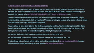 THE DIFFERENCE IS YOU (YOU MAKE THE DIFFERENCE)
You, the person, have many roles to play in life as a father, son, mother, daughter, neighbor, friend, lover,
beloved, etc. The list is endless. You will also have a PROFESSIONAL role with a company performing your
duties in the capacity of a CUSTOMER CARE EXECUTIVE or a SALES COORDINATOR, etc.
Then what makes the difference between you and another professional in the same walk of life? Do you
remember that nasty, uncouth clerk at your Bank? Yes, you certainly do because all you desired was a simple
information on how to get your pass book updated.
You were told to come back later by the clerk who was doing nothing. You formed an opinion of the Bank
based on one interaction with just one employee of the Bank. The clerk did not bother; but that cost the
Bank your account; plenty of unsolicited negative publicity from you in the community.
So, we now do know a little bit about customer behavior……. Let us go on….
Do you remember that cultured counter assistant at the super market? May be…. Yes.
The tendency with us human beings is that we tend to remember and spread negative publicity through
word of mouth unsolicited and to far more people than positive interactions.
 