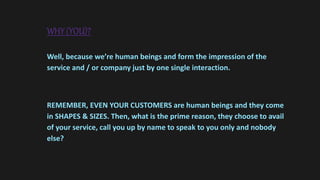 WHY (YOU)?
Well, because we’re human beings and form the impression of the
service and / or company just by one single interaction.
REMEMBER, EVEN YOUR CUSTOMERS are human beings and they come
in SHAPES & SIZES. Then, what is the prime reason, they choose to avail
of your service, call you up by name to speak to you only and nobody
else?
 