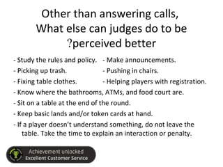 Other than answering calls,
What else can judges do to be
perceived better?
- Study the rules and policy. - Make announcements.
- Picking up trash. - Pushing in chairs.
- Fixing table clothes. - Helping players with registration.
- Know where the bathrooms, ATMs, and food court are.
- Sit on a table at the end of the round.
- Keep basic lands and/or token cards at hand.
- If a player doesn’t understand something, do not leave the
table. Take the time to explain an interaction or penalty.
 