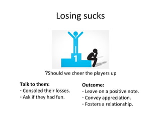 Losing sucks
Should we cheer the players up?
Talk to them:
- Consoled their losses.
- Ask if they had fun.
Outcome:
- Leave on a positive note.
- Convey appreciation.
- Fosters a relationship.
 