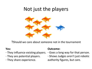 Not just the players
Should we care about someone not in the tournament?
Yes:
- They influence existing players.
- They are potential players.
- They share experience.
Outcome:
- Goes a long way for that person.
- Shows Judges aren’t just robotic
authority figures, but care.
 