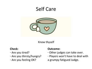 Self Care
Know thyself
Check:
- Are you tired?
- Are you thirsty/hungry?
- Are you feeling OK?
Outcome:
- Other judges can take over.
- Players won't have to deal with
a grumpy fatigued Judge.
 