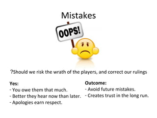 Mistakes
Should we risk the wrath of the players, and correct our rulings?
Yes:
- You owe them that much.
- Better they hear now than later.
- Apologies earn respect.
Outcome:
- Avoid future mistakes.
- Creates trust in the long run.
 