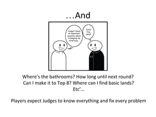 And…
Where’s the bathrooms? How long until next round?
Can I make it to Top 8? Where can I find basic lands?
Etc’…
Players expect Judges to know everything and fix every problem
 