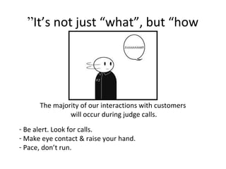 It’s not just “what”, but “how”
The majority of our interactions with customers
will occur during judge calls.
- Be alert. Look for calls.
- Make eye contact & raise your hand.
- Pace, don’t run.
 