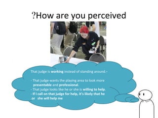 How are you perceived?
-That judge is working instead of standing around.
- That judge wants the playing area to look more
presentable and professional.
- That judge looks like he or she is willing to help.
- If I call on that judge for help, it’s likely that he
or she will help me.
 