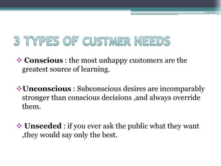  Conscious : the most unhappy customers are the
greatest source of learning.
Unconscious : Subconscious desires are incomparably
stronger than conscious decisions ,and always override
them.
 Unseeded : if you ever ask the public what they want
,they would say only the best.
 
